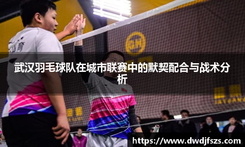 武汉羽毛球队在城市联赛中的默契配合与战术分析